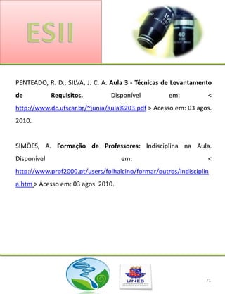 PENTEADO, R. D.; SILVA, J. C. A. Aula 3 - Técnicas de Levantamento
de           Requisitos.        Disponível         em:          <
http://www.dc.ufscar.br/~junia/aula%203.pdf > Acesso em: 03 agos.
2010.


SIMÕES, A. Formação de Professores: Indisciplina na Aula.
Disponível                          em:                         <
http://www.prof2000.pt/users/folhalcino/formar/outros/indisciplin
a.htm > Acesso em: 03 agos. 2010.




                                                                71
 