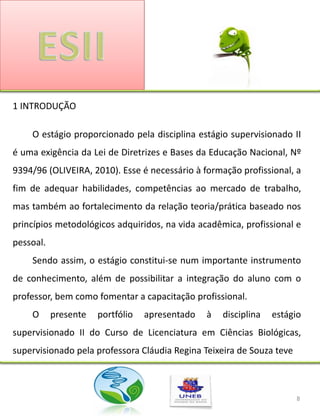 1 INTRODUÇÃO

    O estágio proporcionado pela disciplina estágio supervisionado II
é uma exigência da Lei de Diretrizes e Bases da Educação Nacional, Nº
9394/96 (OLIVEIRA, 2010). Esse é necessário à formação profissional, a
fim de adequar habilidades, competências ao mercado de trabalho,
mas também ao fortalecimento da relação teoria/prática baseado nos
princípios metodológicos adquiridos, na vida acadêmica, profissional e
pessoal.
    Sendo assim, o estágio constitui-se num importante instrumento
de conhecimento, além de possibilitar a integração do aluno com o
professor, bem como fomentar a capacitação profissional.
    O      presente   portfólio   apresentado   à   disciplina   estágio
supervisionado II do Curso de Licenciatura em Ciências Biológicas,
supervisionado pela professora Cláudia Regina Teixeira de Souza teve



                                                                       8
 