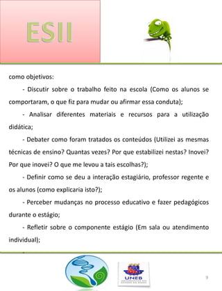 como objetivos:
     - Discutir sobre o trabalho feito na escola (Como os alunos se
comportaram, o que fiz para mudar ou afirmar essa conduta);
     - Analisar diferentes materiais e recursos para a utilização
didática;
     - Debater como foram tratados os conteúdos (Utilizei as mesmas
técnicas de ensino? Quantas vezes? Por que estabilizei nestas? Inovei?
Por que inovei? O que me levou a tais escolhas?);
     - Definir como se deu a interação estagiário, professor regente e
os alunos (como explicaria isto?);
     - Perceber mudanças no processo educativo e fazer pedagógicos
durante o estágio;
     - Refletir sobre o componente estágio (Em sala ou atendimento
individual);
     -


                                                                    9
 