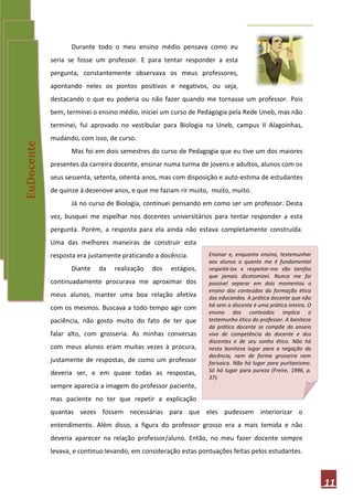 Durante todo o meu ensino médio pensava como eu
            seria se fosse um professor. E para tentar responder a esta
            pergunta, constantemente observava os meus professores,
            apontando neles os pontos positivos e negativos, ou seja,
            destacando o que eu poderia ou não fazer quando me tornasse um professor. Pois
            bem, terminei o ensino médio, iniciei um curso de Pedagogia pela Rede Uneb, mas não
            terminei, fui aprovado no vestibular para Biologia na Uneb, campus II Alagoinhas,
            mudando, com isso, de curso.
EuDocente




                   Mas foi em dois semestres do curso de Pedagogia que eu tive um dos maiores
            presentes da carreira docente, ensinar numa turma de jovens e adultos, alunos com os
            seus sessenta, setenta, oitenta anos, mas com disposição e auto-estima de estudantes
            de quinze à dezenove anos, e que me faziam rir muito, muito, muito.
                   Já no curso de Biologia, continuei pensando em como ser um professor. Desta
            vez, busquei me espelhar nos docentes universitários para tentar responder a esta
            pergunta. Porém, a resposta para ela ainda não estava completamente construída.
            Uma das melhores maneiras de construir esta
            resposta era justamente praticando a docência.       Ensinar e, enquanto ensino, testemunhar
                                                                 aos alunos o quanto me é fundamental
                   Diante   da   realização   dos   estágios,    respeitá-los e respeitar-me são tarefas
                                                                 que jamais dicotomizei. Nunca me foi
            continuadamente procurava me aproximar dos           possível separar em dois momentos o
                                                                 ensino dos conteúdos da formação ética
            meus alunos, manter uma boa relação afetiva          dos educandos. A prática docente que não
            com os mesmos. Buscava a todo tempo agir com         há sem a discente é uma prática inteira. O
                                                                 ensino dos conteúdos implica o
            paciência, não gosto muito do fato de ter que        testemunho ético do professor. A boniteza
                                                                 da prática docente se compõe do anseio
            falar alto, com grosseria. As minhas conversas       vivo de competência do docente e dos
                                                                 discentes e de seu sonho ético. Não há
            com meus alunos eram muitas vezes à procura,         nesta boniteza lugar para a negação da
                                                                 decência, nem de forma grosseira nem
            justamente de respostas, de como um professor        farisaica. Não há lugar para puritanismo.
            deveria ser, e em quase todas as respostas,          Só há lugar para pureza (Freire, 1996, p.
                                                                 37).
            sempre aparecia a imagem do professor paciente,
            mas paciente no ter que repetir a explicação
            quantas vezes fossem necessárias para que eles pudessem interiorizar o
            entendimento. Além disso, a figura do professor grosso era a mais temida e não
            deveria aparecer na relação professor/aluno. Então, no meu fazer docente sempre
            levava, e continuo levando, em consideração estas pontuações feitas pelos estudantes.



                                                                                                              11
 