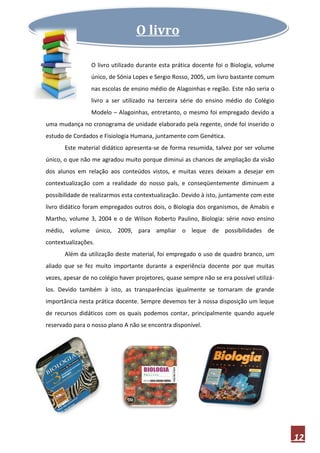 O livro

                 O livro utilizado durante esta prática docente foi o Biologia, volume
                 único, de Sônia Lopes e Sergio Rosso, 2005, um livro bastante comum
                 nas escolas de ensino médio de Alagoinhas e região. Este não seria o
                 livro a ser utilizado na terceira série do ensino médio do Colégio
                 Modelo – Alagoinhas, entretanto, o mesmo foi empregado devido a
uma mudança no cronograma de unidade elaborado pela regente, onde foi inserido o
estudo de Cordados e Fisiologia Humana, juntamente com Genética.
       Este material didático apresenta-se de forma resumida, talvez por ser volume
único, o que não me agradou muito porque diminui as chances de ampliação da visão
dos alunos em relação aos conteúdos vistos, e muitas vezes deixam a desejar em
contextualização com a realidade do nosso país, e conseqüentemente diminuem a
possibilidade de realizarmos esta contextualização. Devido à isto, juntamente com este
livro didático foram empregados outros dois, o Biologia dos organismos, de Amabis e
Martho, volume 3, 2004 e o de Wilson Roberto Paulino, Biologia: série novo ensino
médio, volume único, 2009, para ampliar o leque de possibilidades de
contextualizações.
       Além da utilização deste material, foi empregado o uso de quadro branco, um
aliado que se fez muito importante durante a experiência docente por que muitas
vezes, apesar de no colégio haver projetores, quase sempre não se era possível utilizá-
los. Devido também à isto, as transparências igualmente se tornaram de grande
importância nesta prática docente. Sempre devemos ter à nossa disposição um leque
de recursos didáticos com os quais podemos contar, principalmente quando aquele
reservado para o nosso plano A não se encontra disponível.




                                                                                          12
 