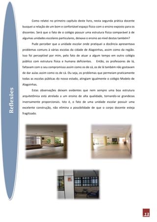 Como relatei no primeiro capítulo deste livro, nesta segunda prática docente
            busquei a relação de um bom e confortável espaço físico com o ensino exposto para os
            discentes. Será que o fato de o colégio possuir uma estrutura física comparável à de
            algumas unidades escolares particulares, deixava o ensino ao nível destas também?
                   Pude perceber que a unidade escolar onde pratiquei a docência apresentava
            problemas comuns à várias escolas da cidade de Alagoinhas, assim como da região.
            Isso foi perceptível por mim, pelo fato de atuar a algum tempo em outro colégio
            público com estrutura física e humana deficientes.     Então, os professores de lá,
            faltavam com o seu compromisso assim como os de cá, os de lá também não gostavam
            de dar aulas assim como os de cá. Ou seja, os problemas que permeiam praticamente
            todas as escolas públicas do nosso estado, atingiam igualmente o colégio Modelo de
            Alagoinhas.
Reflexões




                   Estas observações deixam evidentes que nem sempre uma boa estrutura
            arquitetônica está atrelada a um ensino de alta qualidade, tornando-se grandezas
            inversamente proporcionais. Isto é, o fato de uma unidade escolar possuir uma
            excelente construção, não elimina a possibilidade de que o corpo docente esteja
            fragilizado.




                                                                                                   13
 