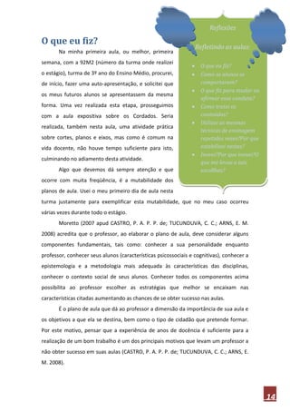 Reflexões

O que eu fiz?
                                                                   Refletindo as aulas:
       Na minha primeira aula, ou melhor, primeira
semana, com a 92M2 (número da turma onde realizei
                                                                    O que eu fiz?
o estágio), turma de 3º ano do Ensino Médio, procurei,              Como os alunos se
de início, fazer uma auto-apresentação, e solicitei que              comportaram?
                                                                    O que fiz para mudar ou
os meus futuros alunos se apresentassem da mesma
                                                                     afirmar essa conduta?
forma. Uma vez realizada esta etapa, prosseguimos                   Como tratei os
com a aula expositiva sobre os Cordados. Seria                       conteúdos?
                                                                    Utilizei as mesmas
realizada, também nesta aula, uma atividade prática
                                                                     técnicas de ensinagem
sobre cortes, planos e eixos, mas como é comum na                    repetidas vezes?Por que
vida docente, não houve tempo suficiente para isto,                  estabilizei nestas?
                                                                    Inovei?Por que inovei?O
culminando no adiamento desta atividade.
                                                                     que me levou a tais
       Algo que devemos dá sempre atenção e que                      escollhas?
ocorre com muita freqüência, é a mutabilidade dos
planos de aula. Usei o meu primeiro dia de aula nesta
turma justamente para exemplificar esta mutabilidade, que no meu caso ocorreu
várias vezes durante todo o estágio.
       Moretto (2007 apud CASTRO, P. A. P. P. de; TUCUNDUVA, C. C.; ARNS, E. M.
2008) acredita que o professor, ao elaborar o plano de aula, deve considerar alguns
componentes fundamentais, tais como: conhecer a sua personalidade enquanto
professor, conhecer seus alunos (características psicossociais e cognitivas), conhecer a
epistemologia e a metodologia mais adequada às características das disciplinas,
conhecer o contexto social de seus alunos. Conhecer todos os componentes acima
possibilita ao professor escolher as estratégias que melhor se encaixam nas
características citadas aumentando as chances de se obter sucesso nas aulas.
       É o plano de aula que dá ao professor a dimensão da importância de sua aula e
os objetivos a que ela se destina, bem como o tipo de cidadão que pretende formar.
Por este motivo, pensar que a experiência de anos de docência é suficiente para a
realização de um bom trabalho é um dos principais motivos que levam um professor a
não obter sucesso em suas aulas (CASTRO, P. A. P. P. de; TUCUNDUVA, C. C.; ARNS, E.
M. 2008).




                                                                                               14
 