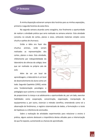 2ª Semana




        À minha disposição estiveram sempre dois horários para as minhas exposições,
primeiro e segundo horários da sexta-feira.
        Na segunda semana atuando como estagiário, tive finalmente a oportunidade
de realizar a atividade prática que seria realizada na semana anterior. Esta atividade
consistiu no estudo de cortes, planos e eixos, utilizando materiais simples como
chuchu e palitos de churrasco.
        Então a idéia era fazer dos
chuchus       animais,    onde    seriam
realizadas    as   representações      dos
cortes, planos e eixos. Esta atividade,
infelizmente por indisponibilidade do
laboratório de ciências do colégio, teve
que ser realizada na própria sala de
aula.
        Além de ser um local de
aprendizagem, o laboratório é um local
de desenvolvimento do aluno como um
todo. Segundo Capeletto (1992), existe
uma fundamentação psicológica e
pedagógica que sustenta a necessidade
de proporcionar à criança e ao adolescente a oportunidade de, por um lado, exercitar
habilidades    como      cooperação,   concentração,   organização,   manipulação   de
equipamentos e, por outro, vivenciar o método científico, entendendo como tal a
observação de fenômenos, o registro sistematizado de dados, a formulação e o teste
de hipóteses e a inferência de conclusões.
        Sobre a realização de atividades experimentais para relacionar o ensino à
prática, alguns autores destacam a importância destas atitudes para a interiorização
do que foi exposto, aumentando as chances do aprendizado.




                                                                                         15
 