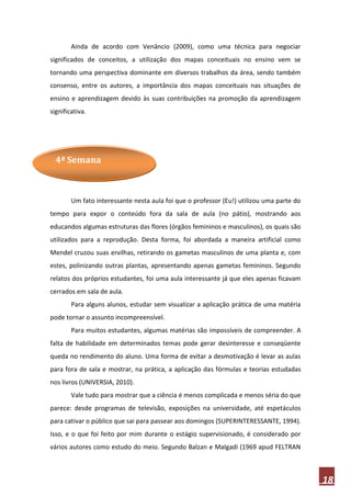 Ainda de acordo com Venâncio (2009), como uma técnica para negociar
significados de conceitos, a utilização dos mapas conceituais no ensino vem se
tornando uma perspectiva dominante em diversos trabalhos da área, sendo também
consenso, entre os autores, a importância dos mapas conceituais nas situações de
ensino e aprendizagem devido às suas contribuições na promoção da aprendizagem
significativa.




  4ª Semana



        Um fato interessante nesta aula foi que o professor (Eu!) utilizou uma parte do
tempo para expor o conteúdo fora da sala de aula (no pátio), mostrando aos
educandos algumas estruturas das flores (órgãos femininos e masculinos), os quais são
utilizados para a reprodução. Desta forma, foi abordada a maneira artificial como
Mendel cruzou suas ervilhas, retirando os gametas masculinos de uma planta e, com
estes, polinizando outras plantas, apresentando apenas gametas femininos. Segundo
relatos dos próprios estudantes, foi uma aula interessante já que eles apenas ficavam
cerrados em sala de aula.
        Para alguns alunos, estudar sem visualizar a aplicação prática de uma matéria
pode tornar o assunto incompreensível.
        Para muitos estudantes, algumas matérias são impossíveis de compreender. A
falta de habilidade em determinados temas pode gerar desinteresse e conseqüente
queda no rendimento do aluno. Uma forma de evitar a desmotivação é levar as aulas
para fora de sala e mostrar, na prática, a aplicação das fórmulas e teorias estudadas
nos livros (UNIVERSIA, 2010).
        Vale tudo para mostrar que a ciência é menos complicada e menos séria do que
parece: desde programas de televisão, exposições na universidade, até espetáculos
para cativar o público que sai para passear aos domingos (SUPERINTERESSANTE, 1994).
Isso, e o que foi feito por mim durante o estágio supervisionado, é considerado por
vários autores como estudo do meio. Segundo Balzan e Malgadi (1969 apud FELTRAN



                                                                                          18
 