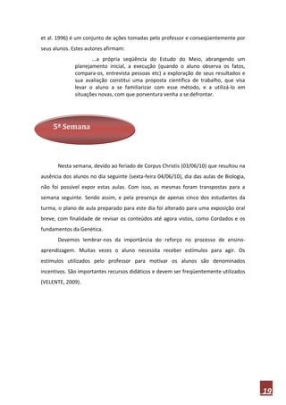 et al. 1996) é um conjunto de ações tomadas pelo professor e conseqüentemente por
seus alunos. Estes autores afirmam:
                     ...a própria seqüência do Estudo do Meio, abrangendo um
              planejamento inicial, a execução (quando o aluno observa os fatos,
              compara-os, entrevista pessoas etc) a exploração de seus resultados e
              sua avaliação constitui uma proposta científica de trabalho, que visa
              levar o aluno a se familiarizar com esse método, e a utilizá-lo em
              situações novas, com que porventura venha a se defrontar.




     5ª Semana




       Nesta semana, devido ao feriado de Corpus Christis (03/06/10) que resultou na
ausência dos alunos no dia seguinte (sexta-feira 04/06/10), dia das aulas de Biologia,
não foi possível expor estas aulas. Com isso, as mesmas foram transpostas para a
semana seguinte. Sendo assim, e pela presença de apenas cinco dos estudantes da
turma, o plano de aula preparado para este dia foi alterado para uma exposição oral
breve, com finalidade de revisar os conteúdos até agora vistos, como Cordados e os
fundamentos da Genética.
       Devemos lembrar-nos da importância do reforço no processo de ensino-
aprendizagem. Muitas vezes o aluno necessita receber estímulos para agir. Os
estímulos utilizados pelo professor para motivar os alunos são denominados
incentivos. São importantes recursos didáticos e devem ser freqüentemente utilizados
(VELENTE, 2009).




                                                                                         19
 