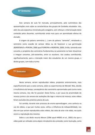 6ª Semana



       Esta semana de aula foi marcada, principalmente, pela culminância das
apresentações orais sobre as características dos grupos de Cordados estudados. Isto,
além da aula expositiva ministrada pelo estagiário, vem reforçar a interiorização deste
conteúdo pelos discentes, contribuindo ainda mais para um aprendizado efetivo do
alunado.
       A origem da palavra seminário (...) vem da palavra “semente”, retratando o
seminário como ocasião de semear idéias ou de favorecer a sua germinação
(BORDENAVE e PEREIRA, 2000 apud FERREIRA e MOREIRA, 2009). Então, tomando este
conceito, o propósito dos seminários fundamentou-se justamente no fazer disseminar
e integrar conceitos, pré-existentes, entre os escolares. Isto acabou contribuindo,
significativamente, para a interação maior dos estudantes de um mesmo grupo, e
destes grupos, com toda a turma




7ª Semana



       Nesta semana, seriam reproduzidos vídeos, propostos anteriormente, mais
especificamente para a sexta semana, sobre os experimentos de Mendel. Mas, devido
à insuficiência do tempo, conseqüência dos seminários apresentados pela turma nesta
mesma semana, isto não foi possível. Desta forma, e por causa da proximidade do
recesso junino e da semana de avaliações tão logo o retorno do recesso, estes vídeos
foram excluídos dos próximos planos de aula.
       Foi sentido, durante este processo de ensino-aprendizagem, uma carência no
uso de vídeos, o que por muitas vezes, sofreu a influência da indisponibilidade, nos
dias em que seriam reproduzidos estes vídeos, das salas de arte e de vídeo, nas quais
ocorre a reprodução dos mesmos.
       Sobre o uso deste recurso Moran (1994 apud HIRDES et al., 2003) cita que o
vídeo pode ser utilizado como objeto introdutório de conteúdo, como ilustração, como



                                                                                          20
 