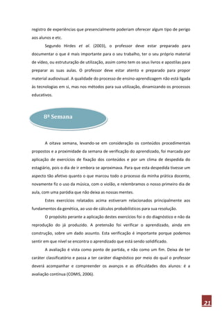 registro de experiências que presencialmente poderiam oferecer algum tipo de perigo
aos alunos e etc.
       Segundo Hirdes et al. (2003), o professor deve estar preparado para
documentar o que é mais importante para o seu trabalho, ter o seu próprio material
de vídeo, ou estruturação de utilização, assim como tem os seus livros e apostilas para
preparar as suas aulas. O professor deve estar atento e preparado para propor
material audiovisual. A qualidade do processo de ensino-aprendizagem não está ligada
às tecnologias em si, mas nos métodos para sua utilização, dinamizando os processos
educativos.



      8ª Semana



       A oitava semana, levando-se em consideração os conteúdos procedimentais
propostos e a proximidade da semana de verificação do aprendizado, foi marcada por
aplicação de exercícios de fixação dos conteúdos e por um clima de despedida do
estagiário, pois o dia de ir embora se aproximava. Para que esta despedida tivesse um
aspecto tão afetivo quanto o que marcou todo o processo da minha prática docente,
novamente fiz o uso da música, com o violão, e relembramos o nosso primeiro dia de
aula, com uma paródia que não deixa as nossas mentes.
       Estes exercícios relatados acima estiveram relacionados principalmente aos
fundamentos da genética, ao uso de cálculos probabilísticos para sua resolução.
       O propósito perante a aplicação destes exercícios foi o do diagnóstico e não da
reprodução do já produzido. A pretensão foi verificar o aprendizado, ainda em
construção, sobre um dado assunto. Esta verificação é importante porque podemos
sentir em que nível se encontra o aprendizado que está sendo solidificado.
       A avaliação é vista como ponto de partida, e não como um fim. Deixa de ter
caráter classificatório e passa a ter caráter diagnóstico por meio do qual o professor
deverá acompanhar e compreender os avanços e as dificuldades dos alunos: é a
avaliação contínua (COMIS, 2006).




                                                                                          21
 