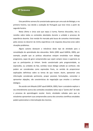 9ª Semana



       Esta penúltima semana foi caracterizada apenas por uma aula de Biologia, e no
primeiro horário, isso devido a avaliação de Português que teve início a partir do
segundo horário.
       Nesta última e única aula que expus à turma, fizemos discussões, isto é,
revisões sobre todos os conteúdos abordados durante a unidade e processo de
experiência docente. Esta revisão foi marcada pela busca de conceitos interiorizados
pelos alunos no decorrer da minha experiência e de respostas discursivo-orais sobre
situações problemas.
       Alguns autores destacam a relevância deste tipo de atividade para a
consolidação do aprendizado dos educandos. Wells (2001 apud GARCIA, 2005), por
exemplo, propõe que as práticas educativas estejam envolvidas num diálogo
progressivo, capaz de gerar compreensões que sejam sempre novas e superiores às
que os participantes já tinham. Sendo caracterizado pela progressividade, as
expressões, ou unidades da fala, contidas nesse diálogo voltado ao conhecer, não
podem ser consideradas como expressões finais, no sentido de proporcionar
explicações definitivas sobre os temas de que tratam. Assim, apresentar uma
informação considerada pertinente, propor possíveis formulações, concordar e
apresentar objeções, são características da negociação que envolve o conhecer
dialógico.
       De acordo com Moysés (1997 apud GARCIA, 2005), fazer o estudante explicar o
seu entendimento acerca dos conteúdos estudados talvez seja o “ponto alto” de todo
o processo de aprendizagem escolar. Assim, atividades voltadas para que os
estudantes apresentem suas compreensões acerca dos conceitos científicos estudados
podem potencializar a internalização dos mesmos.




                                                                                       22
 