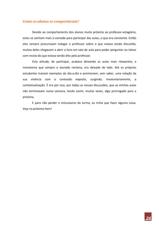 Como os alunos se comportaram?

       Devido ao comportamento dos alunos muito próximo ao professor-estagiário,
estes se sentiam mais à vontade para participar das aulas, o que era constante. Então
eles sempre procuravam indagar o professor sobre o que estava sendo discutido,
muitos deles chegavam a abrir o livro em sala de aula para poder perguntar ou talvez
com receio do que estava sendo dito pelo professor.
       Esta atitude, de participar, acabava deixando as aulas mais relaxantes, a
monotonia que sempre o alunado reclama, era deixado de lado. Até os próprios
estudantes traziam exemplos do dia-a-dia e promoviam, sem saber, uma relação da
sua   vivência   com    o   conteúdo   exposto,   surgindo,   involuntariamente,   a
contextualização. É era por isso, por todas as nossas discussões, que as minhas aulas
não terminavam numa semana, tendo assim, muitas vezes, algo prorrogado para a
próxima.
       E para não perder o entusiasmo da turma, eu tinha que fazer alguma coisa.
Veja no próximo item!




                                                                                        24
 