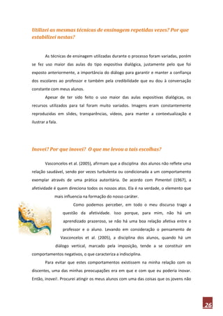 Utilizei as mesmas técnicas de ensinagem repetidas vezes? Por que
estabilizei nestas?


        As técnicas de ensinagem utilizadas durante o processo foram variadas, porém
se fez uso maior das aulas do tipo expositiva dialógica, justamente pelo que foi
exposto anteriormente, a importância do diálogo para garantir e manter a confiança
dos escolares ao professor e também pela credibilidade que eu dou à conversação
constante com meus alunos.
        Apesar de ter sido feito o uso maior das aulas expositivas dialógicas, os
recursos utilizados para tal foram muito variados. Imagens eram constantemente
reproduzidas em slides, transparências, vídeos, para manter a contextualização e
ilustrar a fala.




Inovei? Por que inovei? O que me levou a tais escolhas?

        Vasconcelos et al. (2005), afirmam que a disciplina dos alunos não reflete uma
relação saudável, sendo por vezes turbulenta ou condicionada a um comportamento
exemplar através de uma prática autoritária. De acordo com Pimentel (1967), a
afetividade é quem direciona todos os nossos atos. Ela é na verdade, o elemento que
              mais influencia na formação do nosso caráter.
                         Como podemos perceber, em todo o meu discurso trago a
                    questão da afetividade. Isso porque, para mim, não há um
                    aprendizado prazeroso, se não há uma boa relação afetiva entre o
                    professor e o aluno. Levando em consideração o pensamento de
                   Vasconcelos et al. (2005), a disciplina dos alunos, quando há um
              diálogo vertical, marcado pela imposição, tende a se constituir em
comportamentos negativos, o que caracteriza a indisciplina.
        Para evitar que estes comportamentos existissem na minha relação com os
discentes, uma das minhas preocupações era em que e com que eu poderia inovar.
Então, inovei!. Procurei atingir os meus alunos com uma das coisas que os jovens não




                                                                                         26
 
