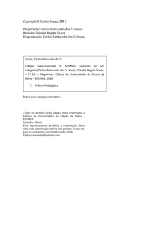 Copyright© Carlos Souza, 2010

Preparação: Carlos Raimundo dos S. Souza
Revisão: Cláudia Regina Souza
Diagramação: Carlos Raimundo dos S. Souza




 Souza, Carlos Raimundo dos S.

 Estágio Supervisionado II. Portfólio: vivências de um
 estagiário/Carlos Raimundo dos S. Souza; Cláudia Regina Souza.
 – 1ª Ed. – Alagoinhas: Editora da Universidade do Estado da
 Bahia – EDUNEB, 2010.

      1. Prática Pedagógica


Índice para catálogo sistemático




Todos os direitos desta edição estão reservados à
Editora da Universidade do Estado da Bahia –
EDUNEB
Salvador - Bahia
Está expressamente proibida a reprodução desta
obra sem autorização prévia dos autores. A não ser,
para os estudantes universitários da UNEB.
Carlos-raimundo@hotmail.com
 