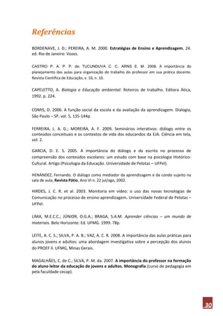 Referências
BORDENAVE, J. D.; PEREIRA, A. M. 2000. Estratégias de Ensino e Aprendizagem. 24.
ed. Rio de Janeiro: Vozes.

CASTRO, P. A. P. P. de; TUCUNDUVA, C. C.; ARNS, E. M. 2008. A importância do
planejamento das aulas para organização do trabalho do professor em sua prática docente.
Revista Científica de Educação, v. 10, n. 10.

CAPELETTO, A. Biologia e Educação ambiental: Roteiros de trabalho. Editora Ática,
1992. p. 224.


COMIS, D. 2006. A função social da escola e da avaliação da aprendizagem. Dialogia,
São Paulo – SP, vol. 5, 135-144p.

FERREIRA, L. A. G.; MOREIRA, A. F. 2009. Seminários interativos: diálogo entre os
conteúdos conceituais e os contextos de vida dos educandos da EJA. Ciência em tela,
vol. 2.

GARCIA, D. E. S. 2005. A importância do diálogo e da escrita no processo de
compreensão dos conteúdos escolares: um estudo com base na psicologia Histórico-
Cultural. Artigo (Psicologia da Educação. Universidade de Pelotas – UFPel).

HENÁNDEZ, Fernando. O diálogo como mediador da aprendizagem e da condo sujeito na
sala de aula, Revista Pátio, Ano VI n. 22 jul/ago, 2002.

HIRDES, J. C. R. et al. 2003. Monitoria em vídeo: o uso das novas tecnologias de
Comunicação no processo de ensino-aprendizagem. Universidade Federal de Pelotas –
UFPel.

LIMA, M.E.C.C.; JÚNIOR, O.G.A.; BRAGA, S.A.M. Aprender ciências – um mundo de
materiais. Belo Horizonte: Ed. UFMG. 1999. 78p.

LEITE, A. C. S.; SILVA, P. A. B.; VAZ, A. C. R. 2008. A importância das aulas práticas para
alunos jovens e adultos: uma abordagem investigativa sobre a percepção dos alunos
do PROEF II. UFMG, Minas Gerais.

MAGALHÃES, C. de C.; SILVA, P. M. da. 2007. A importância do professor na formação
do aluno leitor da educação de jovens e adultos. Monografia (curso de pedagogia em
pela faculdade cecap).




                                                                                              30
 