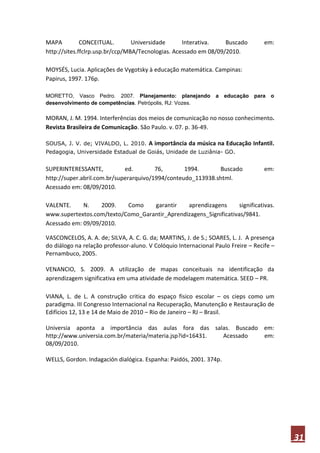 MAPA          CONCEITUAL.        Universidade      Interativa.    Buscado          em:
http://sites.ffclrp.usp.br/ccp/MBA/Tecnologias. Acessado em 08/09/2010.

MOYSÉS, Lucia. Aplicações de Vygotsky à educação matemática. Campinas:
Papirus, 1997. 176p.

MORETTO, Vasco Pedro. 2007. Planejamento: planejando            a   educação   para o
desenvolvimento de competências. Petrópolis, RJ: Vozes.

MORAN, J. M. 1994. Interferências dos meios de comunicação no nosso conhecimento.
Revista Brasileira de Comunicação. São Paulo. v. 07. p. 36-49.

SOUSA, J. V. de; VIVALDO, L. 2010.     A importância da música na Educação Infantil.
Pedagogia, Universidade Estadual de Goiás, Unidade de Luziânia- GO.


SUPERINTERESSANTE,           ed.        76,       1994.      Buscado               em:
http://super.abril.com.br/superarquivo/1994/conteudo_113938.shtml.
Acessado em: 08/09/2010.

VALENTE.     N.    2009.   Como    garantir    aprendizagens       significativas.
www.supertextos.com/texto/Como_Garantir_Aprendizagens_Significativas/9841.
Acessado em: 09/09/2010.

VASCONCELOS, A. A. de; SILVA, A. C. G. da; MARTINS, J. de S.; SOARES, L. J. A presença
do diálogo na relação professor-aluno. V Colóquio Internacional Paulo Freire – Recife –
Pernambuco, 2005.

VENANCIO, S. 2009. A utilização de mapas conceituais na identificação da
aprendizagem significativa em uma atividade de modelagem matemática. SEED – PR.

VIANA, L. de L. A construção critica do espaço fisico escolar – os cieps como um
paradigma. III Congresso Internacional na Recuperação, Manutenção e Restauração de
Edifícios 12, 13 e 14 de Maio de 2010 – Rio de Janeiro – RJ – Brasil.

Universia aponta a importância das aulas fora das salas. Buscado em:
http://www.universia.com.br/materia/materia.jsp?id=16431. Acessado em:
08/09/2010.

WELLS, Gordon. Indagación dialógica. Espanha: Paidós, 2001. 374p.




                                                                                          31
 