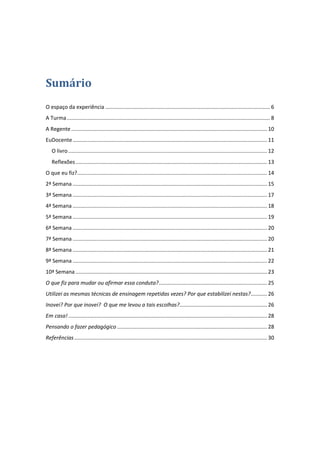 Sumário
O espaço da experiência ............................................................................................................... 6
A Turma ......................................................................................................................................... 8
A Regente .................................................................................................................................... 10
EuDocente ................................................................................................................................... 11
   O livro ...................................................................................................................................... 12
   Reflexões ................................................................................................................................. 13
O que eu fiz?................................................................................................................................ 14
2ª Semana ................................................................................................................................... 15
3ª Semana ................................................................................................................................... 17
4ª Semana ................................................................................................................................... 18
5ª Semana ................................................................................................................................... 19
6ª Semana ................................................................................................................................... 20
7ª Semana ................................................................................................................................... 20
8ª Semana ................................................................................................................................... 21
9ª Semana ................................................................................................................................... 22
10ª Semana ................................................................................................................................. 23
O que fiz para mudar ou afirmar essa conduta? ......................................................................... 25
Utilizei as mesmas técnicas de ensinagem repetidas vezes? Por que estabilizei nestas?........... 26
Inovei? Por que inovei? O que me levou a tais escolhas?........................................................... 26
Em casa! ...................................................................................................................................... 28
Pensando o fazer pedagógico ..................................................................................................... 28
Referências .................................................................................................................................. 30
 
