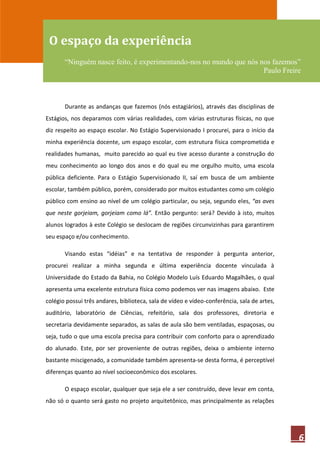O espaço da experiência
       “Ninguém nasce feito, é experimentando-nos no mundo que nós nos fazemos”
                                                                    Paulo Freire



       Durante as andanças que fazemos (nós estagiários), através das disciplinas de
Estágios, nos deparamos com várias realidades, com várias estruturas físicas, no que
diz respeito ao espaço escolar. No Estágio Supervisionado I procurei, para o início da
minha experiência docente, um espaço escolar, com estrutura física comprometida e
realidades humanas, muito parecido ao qual eu tive acesso durante a construção do
meu conhecimento ao longo dos anos e do qual eu me orgulho muito, uma escola
pública deficiente. Para o Estágio Supervisionado II, saí em busca de um ambiente
escolar, também público, porém, considerado por muitos estudantes como um colégio
público com ensino ao nível de um colégio particular, ou seja, segundo eles, “as aves
que neste gorjeiam, gorjeiam como lá”. Então pergunto: será? Devido à isto, muitos
alunos logrados à este Colégio se deslocam de regiões circunvizinhas para garantirem
seu espaço e/ou conhecimento.

       Visando estas “idéias” e na tentativa de responder à pergunta anterior,
procurei realizar a minha segunda e última experiência docente vinculada à
Universidade do Estado da Bahia, no Colégio Modelo Luís Eduardo Magalhães, o qual
apresenta uma excelente estrutura física como podemos ver nas imagens abaixo. Este
colégio possui três andares, biblioteca, sala de vídeo e vídeo-conferência, sala de artes,
auditório, laboratório de Ciências, refeitório, sala dos professores, diretoria e
secretaria devidamente separados, as salas de aula são bem ventiladas, espaçosas, ou
seja, tudo o que uma escola precisa para contribuir com conforto para o aprendizado
do alunado. Este, por ser proveniente de outras regiões, deixa o ambiente interno
bastante miscigenado, a comunidade também apresenta-se desta forma, é perceptível
diferenças quanto ao nível socioeconômico dos escolares.

       O espaço escolar, qualquer que seja ele a ser construído, deve levar em conta,
não só o quanto será gasto no projeto arquitetônico, mas principalmente as relações




                                                                                             6
 
