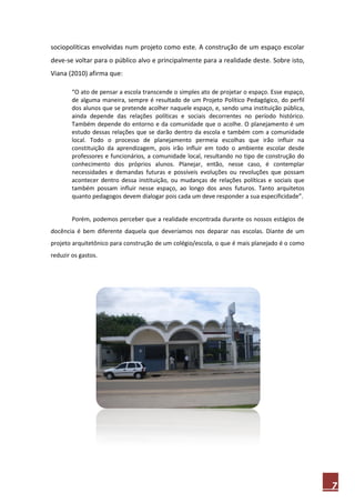 sociopolíticas envolvidas num projeto como este. A construção de um espaço escolar
deve-se voltar para o público alvo e principalmente para a realidade deste. Sobre isto,
Viana (2010) afirma que:

        “O ato de pensar a escola transcende o simples ato de projetar o espaço. Esse espaço,
        de alguma maneira, sempre é resultado de um Projeto Político Pedagógico, do perfil
        dos alunos que se pretende acolher naquele espaço, e, sendo uma instituição pública,
        ainda depende das relações políticas e sociais decorrentes no período histórico.
        Também depende do entorno e da comunidade que o acolhe. O planejamento é um
        estudo dessas relações que se darão dentro da escola e também com a comunidade
        local. Todo o processo de planejamento permeia escolhas que irão influir na
        constituição da aprendizagem, pois irão influir em todo o ambiente escolar desde
        professores e funcionários, a comunidade local, resultando no tipo de construção do
        conhecimento dos próprios alunos. Planejar, então, nesse caso, é contemplar
        necessidades e demandas futuras e possíveis evoluções ou revoluções que possam
        acontecer dentro dessa instituição, ou mudanças de relações políticas e sociais que
        também possam influir nesse espaço, ao longo dos anos futuros. Tanto arquitetos
        quanto pedagogos devem dialogar pois cada um deve responder a sua especificidade”. 


        Porém, podemos perceber que a realidade encontrada durante os nossos estágios de
docência é bem diferente daquela que deveríamos nos deparar nas escolas. Diante de um
projeto arquitetônico para construção de um colégio/escola, o que é mais planejado é o como
reduzir os gastos.




                                                                                                7
 