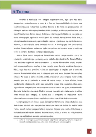 A Turma
        Perante a realização dos estágios supervisionados, algo que nos deixa
apreensivos, particularmente a mim, é o fato da imprevisibilidade da turma que
escolheremos para realizarmos a prática docente e de início nos preocupamos em
conseguir a escola ou colégio para realizarmos o estágio, e com isso, deixamos de lado
o perfil das turmas. Com o passar do tempo, esta imprevisibilidade era superada por
outra preocupação, agora não mais o perfil do alunado. Qualquer que fosse este, a
minha inquietação era com o aprendizado e com a relação que eu manteria com os
mesmos, se esta relação seria amistosa ou não. A preocupação com uma relação
próxima dos estudantes suplantava todos os medos e se tornava, agora, o maior de
todos os temores diante da realização dos estágios.
   Apesar deste temor, sempre me deparei com turmas comprometidas com o ser
estudante, responsáveis e envolvidas com o trabalho do estagiário. No Colégio Modelo
Luís Eduardo Magalhães não foi diferente. Lá, eu me deparei com, talvez, a turma
mais responsável com a qual eu já tive contato antes durante a prática docente, a
92M2. Logo nas duas primeiras ¹”aulas de observação”, a empatia com a turma foi
enorme, brincadeiras feitas para o estagiário por uma aluna deixava claro esta boa
relação. As aulas já como docente, então, mostraram uma empatia maior ainda,
parecia que eu já conhecia a turma há muito tempo, o laços afetivos foram
rapidamente estabelecidos entre este estagiário e seus fiéis escudeiros. Aliás, estes
laços afetivos sempre foram instituídos em todas as turmas nas quais pratiquei minha
docência. Voltando à turma do Modelo (como é chamado, abreviadamente, o colégio
onde realizei este estágio), os alunos que a compunha se mostraram muito
interessados com o aprendizado mediado por mim, a participação era constante.
   Sempre procurei em minhas aulas, transportar literalmente estes estudantes para
fora da sala de aula, para isso pensava sempre na forma de ensinar do mestre Paulo
Freire, o qual, muitas vezes por falta de estrutura física de uma escola, alfabetizava-se
e alfabetizava até mesmo debaixo de uma árvore, então, a prática e a relação com o
mundo e a realidade do alunado eram constantes.
   1.   Aulas de observação: aulas ministradas pelo (a) professor (a) regente, na turma na qual será
        realizado o estágio de docência, aulas estas, observadas pelo futuro estagiário.




                                                                                                       8
 