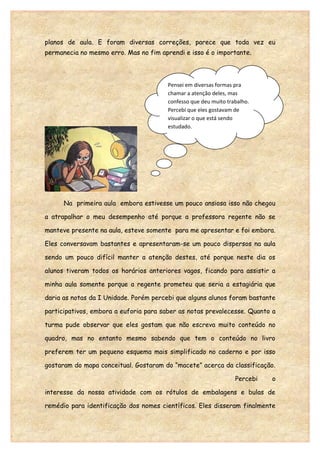 planos de aula. E foram diversas correções, parece que toda vez eu
permanecia no mesmo erro. Mas no fim aprendi e isso é o importante.



                                        Pensei em diversas formas pra
                                        chamar a atenção deles, mas
                                        confesso que deu muito trabalho.
                                        Percebi que eles gostavam de
                                        visualizar o que está sendo
                                        estudado.




      Na primeira aula embora estivesse um pouco ansiosa isso não chegou

a atrapalhar o meu desempenho até porque a professora regente não se

manteve presente na aula, esteve somente para me apresentar e foi embora.

Eles conversavam bastantes e apresentaram-se um pouco dispersos na aula

sendo um pouco difícil manter a atenção destes, até porque neste dia os

alunos tiveram todos os horários anteriores vagos, ficando para assistir a

minha aula somente porque a regente prometeu que seria a estagiária que

daria as notas da I Unidade. Porém percebi que alguns alunos foram bastante

participativos, embora a euforia para saber as notas prevalecesse. Quanto a

turma pude observar que eles gostam que não escreva muito conteúdo no

quadro, mas no entanto mesmo sabendo que tem o conteúdo no livro

preferem ter um pequeno esquema mais simplificado no caderno e por isso

gostaram do mapa conceitual. Gostaram do “macete” acerca da classificação.

                                                                  Percebi   o

interesse da nossa atividade com os rótulos de embalagens e bulas de

remédio para identificação dos nomes científicos. Eles disseram finalmente
 