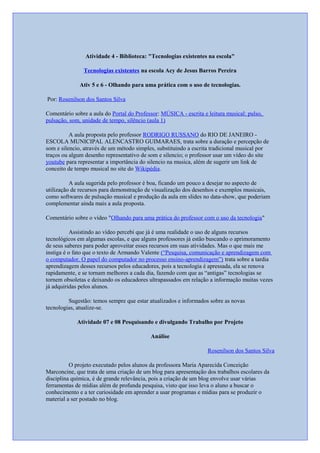 Atividade 4 - Biblioteca: "Tecnologias existentes na escola"
Tecnologias existentes na escola Acy de Jesus Barros Pereira
Ativ 5 e 6 - Olhando para uma prática com o uso de tecnologias.
Por: Rosenilson dos Santos Silva
Comentário sobre a aula do Portal do Professor: MÚSICA - escrita e leitura musical: pulso,
pulsação, som, unidade de tempo, silêncio (aula 1)
A aula proposta pelo professor RODRIGO RUSSANO do RIO DE JANEIRO -
ESCOLA MUNICIPAL ALENCASTRO GUIMARAES, trata sobre a duração e percepção de
som e silencio, através de um método simples, substituindo a escrita tradicional musical por
traços ou algum desenho representativo de som e silencio; o professor usar um vídeo do site
youtube para representar a importância do silencio na musica, além de sugerir um link de
conceito de tempo musical no site do Wikipédia.
A aula sugerida pelo professor é boa, ficando um pouco a desejar no aspecto de
utilização de recursos para demonstração de visualização dos desenhos e exemplos musicais,
como softwares de pulsação musical e produção da aula em slides no data-show, que poderiam
complementar ainda mais a aula proposta.
Comentário sobre o vídeo "Olhando para uma prática do professor com o uso da tecnologia"
Assistindo ao vídeo percebi que já é uma realidade o uso de alguns recursos
tecnológicos em algumas escolas, e que alguns professores já estão buscando o aprimoramento
de seus saberes para poder aproveitar esses recursos em suas atividades. Mas o que mais me
instiga é o fato que o texto de Armando Valente (“Pesquisa, comunicação e aprendizagem com
o computador. O papel do computador no processo ensino-aprendizagem”) trata sobre a tardia
aprendizagem desses recursos pelos educadores, pois a tecnologia é apressada, ela se renova
rapidamente, e se tornam melhores a cada dia, fazendo com que as “antigas” tecnologias se
tornem obsoletas e deixando os educadores ultrapassados em relação a informação muitas vezes
já adquiridas pelos alunos.
Sugestão: temos sempre que estar atualizados e informados sobre as novas
tecnologias, atualize-se.
Atividade 07 e 08 Pesquisando e divulgando Trabalho por Projeto
Análise
Rosenilson dos Santos Silva
O projeto executado pelos alunos da professora Maria Aparecida Conceição
Marconcine, que trata de uma criação de um blog para apresentação dos trabalhos escolares da
disciplina química, é de grande relevância, pois a criação de um blog envolve usar várias
ferramentas de mídias além de profunda pesquisa, visto que isso leva o aluno a buscar o
conhecimento e a ter curiosidade em aprender a usar programas e mídias para se produzir o
material a ser postado no blog.
 
