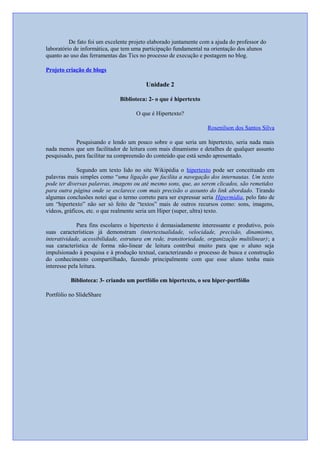 De fato foi um excelente projeto elaborado juntamente com a ajuda do professor do
laboratório de informática, que tem uma participação fundamental na orientação dos alunos
quanto ao uso das ferramentas das Tics no processo de execução e postagem no blog.
Projeto criação de blogs
Unidade 2
Biblioteca: 2- o que é hipertexto
O que é Hipertexto?
Rosenilson dos Santos Silva
Pesquisando e lendo um pouco sobre o que seria um hipertexto, seria nada mais
nada menos que um facilitador de leitura com mais dinamismo e detalhes de qualquer assunto
pesquisado, para facilitar na compreensão do conteúdo que está sendo apresentado.
Segundo um texto lido no site Wikipédia o hipertexto pode ser conceituado em
palavras mais simples como “uma ligação que facilita a navegação dos internautas. Um texto
pode ter diversas palavras, imagens ou até mesmo sons, que, ao serem clicados, são remetidos
para outra página onde se esclarece com mais precisão o assunto do link abordado. Tirando
algumas conclusões notei que o termo correto para ser expressar seria Hipermídia, pelo fato de
um “hipertexto” não ser só feito de “textos” mais de outros recursos como: sons, imagens,
vídeos, gráficos, etc. o que realmente seria um Hiper (super, ultra) texto.
Para fins escolares o hipertexto é demasiadamente interessante e produtivo, pois
suas características já demonstram (intertextualidade, velocidade, precisão, dinamismo,
interatividade, acessibilidade, estrutura em rede, transitoriedade, organização multilinear); a
sua característica de forma não-linear de leitura contribui muito para que o aluno seja
impulsionado à pesquisa e à produção textual, caracterizando o processo de busca e construção
do conhecimento compartilhado, fazendo principalmente com que esse aluno tenha mais
interesse pela leitura.
Biblioteca: 3- criando um portfólio em hipertexto, o seu hiper-portfólio
Portfólio no SlideShare
 