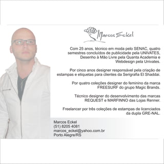 Com 25 anos, técnico em moda pelo SENAC, quatro
       semestres concluídos de publicidade pela UNIVATES,
             Desenho à Mão Livre pela Quanta Academia e
                                 Webdesign pela Univates.

       Por cinco anos designer responsável pela criação de
 estampas e etiquetas para clientes da Serigrafia El Shaddai.

         Por quatro coleções designer do feminino da marca
                        FREESURF do grupo Magic Brands.

           Técnico designer do desenvolvimento das marcas
                REQUEST e MARFINNO das Lojas Renner.

    Freelancer por três coleções de estampas de licenciados
                                        da dupla GRE-NAL.

Marcos Eckel
(51) 8205 4081
marcos_eckel@yahoo.com.br
Porto Alegre/RS
 