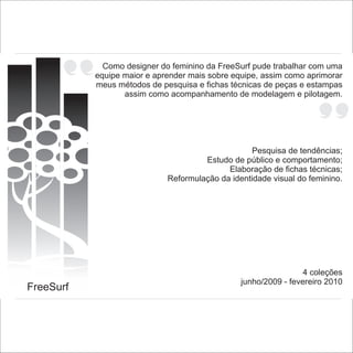 Como designer do feminino da FreeSurf pude trabalhar com uma
           equipe maior e aprender mais sobre equipe, assim como aprimorar
           meus métodos de pesquisa e fichas técnicas de peças e estampas
                  assim como acompanhamento de modelagem e pilotagem.




                                                   Pesquisa de tendências;
                                      Estudo de público e comportamento;
                                            Elaboração de fichas técnicas;
                             Reformulação da identidade visual do feminino.




                                                                 4 coleções
                                                junho/2009 - fevereiro 2010
FreeSurf
 
