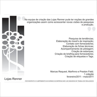 Na equipe de criação das Lojas Renner pude ter noções de grandes
                 organizações assim como acrescentar novas visões de pesquisas
                                                                    e produção.




                                                                  Pesquisa de tendências;
                                                     Elaboração de mood’s de inspiração;
                                                               Contato com fornecedores;
                                                           Elaboração de fichas técnicas;
                                                          Acompanhamento de pilotagem;
                                                                     Criação de estampas;
                                                    Criação de briefing para fornecedores;
                                                             Criação de etiquetas e Tags.




                                               Marcas Request, Marfinno e Preston Field.
                                                                              1 coleção
                                                             fevereiro/2011 - maio/2011
Lojas Renner
               POR RESPEITO E CUMPRIMENTO AS NORMAS DA EMPRESA NÃO USO IMAGENS DE TRABALHOS REALIZADOS
 