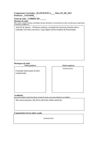 Componente Curricular:_MATEMÁTICA____ Data: 03/_08/_2011
Professor: _NAGOSHI_
Tema da aula: _CORREÇÃO ______
Resumo da aula:
(Deve conter o objetivo da aula, os principais conceitos abordados, as características de maior relevância para compreender
os conceitos, exemplos etc)

  Aula 03 de Agosto – Professor realizou a correção de exercícios fixando mais o
  conteúdo com mais exercícios. Logo depois iniciou matéria de Potenciação.




Destaques da aula:
                  Pontos positivos                                                  Pontos negativos
                                                                                    xxxxxxxxxx
  Conteúdo interessante de fácil
  compreensão.




Avaliação:
(Faça uma avaliação sucinta do professor, da aula, da turma e uma autoavaliação de seu trabalho)

  Não estava presente, não havia efetivado minha matrícula.




Comentários Livres sobre a aula

                                                   xxxxxxxxxx

                                                     ANEXO A
 