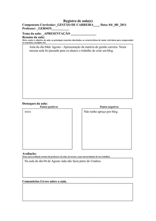 Registro de aula(s)
Componente Curricular:_GESTÃO DE CARREIRA____ Data: 04/_08/_2011
Professor: _GERSON___________
Tema da aula: _APRESENTAÇÃO ________________
Resumo da aula:
(Deve conter o objetivo da aula, os principais conceitos abordados, as características de maior relevância para compreender
os conceitos, exemplos etc)

       Aula do dia 04de Agosto - Apresentação da matéria de gestão carreira. Nesta
       mesma aula foi passado para os alunos o trabalho de criar um blog.




Destaques da aula:
                   Pontos positivos                                                  Pontos negativos
  xxxx                                                              Não tenho apreço por blog.




Avaliação:
(Faça uma avaliação sucinta do professor, da aula, da turma e uma autoavaliação de seu trabalho)

  Na aula do dia 04 de Agosto inda não fazia parte do Unidesc.




Comentários Livres sobre a aula.



                                                     ANEXO A
 