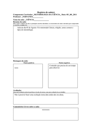 Registro de aula(s)
Componente Curricular:_METODOLOGIA DA CIÊNCIA_ Data: 05/_08/_2011
Professor: _FERNANDA___________
Tema da aula: _CIÊNCIA________________
Resumo da aula:
(Deve conter o objetivo da aula, os principais conceitos abordados, as características de maior relevância para compreender
os conceitos, exemplos etc)

       Aula do dia 05 de Agosto- Foi ministrada Ciência, religião, senso comum e
       tipos de metodologia.




Destaques da aula:
                   Pontos positivos                                                  Pontos negativos
                                                                    Conteúdo que precisa de um tempo
  xxxx                                                              para absorver.




Avaliação:
(Faça uma avaliação sucinta do professor, da aula, da turma e uma auto avaliação de seu trabalho)

  Não é possível fazer uma avaliação nesta data ainda não era aluna.




Comentários Livres sobre a aula:
                                                      xxxxxxxx
 