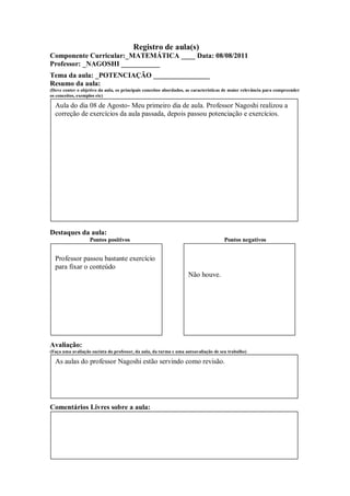 Registro de aula(s)
Componente Curricular:_MATEMÁTICA ____ Data: 08/08/2011
Professor: _NAGOSHI ___________
Tema da aula: _POTENCIAÇÃO ________________
Resumo da aula:
(Deve conter o objetivo da aula, os principais conceitos abordados, as características de maior relevância para compreender
os conceitos, exemplos etc)

  Aula do dia 08 de Agosto- Meu primeiro dia de aula. Professor Nagoshi realizou a
  correção de exercícios da aula passada, depois passou potenciação e exercícios.




Destaques da aula:
                   Pontos positivos                                                  Pontos negativos


  Professor passou bastante exercício
  para fixar o conteúdo
                                                                    Não houve.




Avaliação:
(Faça uma avaliação sucinta do professor, da aula, da turma e uma autoavaliação de seu trabalho)

  As aulas do professor Nagoshi estão servindo como revisão.




Comentários Livres sobre a aula:
 