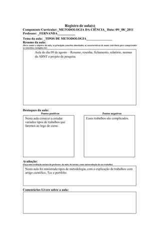 Registro de aula(s)
Componente Curricular:_METODOLOGIA DA CIÊNCIA_ Data: 09/_08/_2011
Professor: _FERNANDA___________
Tema da aula: _TIPOS DE METODOLOGIA________________
Resumo da aula:
(Deve conter o objetivo da aula, os principais conceitos abordados, as características de maior relevância para compreender
os conceitos, exemplos etc)

            Aula do dia 09 de agosto – Resumo, resenha, fichamento, relatório, normas
            da ABNT e projeto de pesquisa.




Destaques da aula:
                   Pontos positivos                                                  Pontos negativos
  Nesta aula comecei a estudar                                      Esses trabalhos são complicados.
  variados tipos de trabalhos que
  faremos ao logo do curso.




Avaliação:
(Faça uma avaliação sucinta do professor, da aula, da turma e uma autoavaliação de seu trabalho)

  Nesta aula foi ministrado tipos de metodologia, com a explicação de trabalhos com
  artigo cientifico, Tcc e portfólio.




Comentários Livres sobre a aula:
 