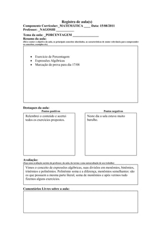 Registro de aula(s)
Componente Curricular:_MATEMÁTICA ____ Data: 15/08/2011
Professor: _NAGOSHI ___________
Tema da aula: _PORCENTAGEM ________________
Resumo da aula:
(Deve conter o objetivo da aula, os principais conceitos abordados, as características de maior relevância para compreender
os conceitos, exemplos etc)




            Exercício de Porcentagem
            Expressões Algébricas
            Marcação de prova para dia 17/08




Destaques da aula:
                   Pontos positivos                                                  Pontos negativos
  Relembrei o conteúdo e acertei                                    Neste dia a sala estava muito
  todos os exercícios propostos.                                    barulho.




Avaliação:
(Faça uma avaliação sucinta do professor, da aula, da turma e uma autoavaliação de seu trabalho)

  Vimos o conceito de expressões algébricas, suas divisões em monômios, binômios,
  trinômios e polinômios. Polinômio soma e a diferença, monômios semelhantes: são
  os que possuem a mesma parte literal, soma de monômios e após vermos tudo
  fizemos alguns exercícios.


Comentários Livres sobre a aula:
 