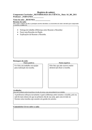 Registro de aula(s)
Componente Curricular:_METODOLOGIA DA CIÊNCIA_ Data: 16/_08/_2011
Professor: _FERNANDA ___________
Tema da aula: _RESENHA ________________
Resumo da aula:
(Deve conter o objetivo da aula, os principais conceitos abordados, as características de maior relevância para compreender
os conceitos, exemplos etc)



            Entrega do trabalho (Diferença entre Resumo e Resenha)
            Fazer uma Resenha em Dupla.
            Explicações de Resumo e Resenha.




Destaques da aula:
                   Pontos positivos                                                  Pontos negativos
  Foi feito um trabalho em equipe                                   Pelo fato que não escrevo muito
  para realização da resenha.                                       demorei pra fazer a resenha.




Avaliação:
(Faça uma avaliação sucinta do professor, da aula, da turma e uma autoavaliação de seu trabalho)

  A professora reforçou novamente o qual a diferença entre resumo e resenha, pois na
  sala há mais alunos do que no primeiro dia de sua aula, após esta revisão no
  fizemos uma resenha cujo assunto era gestão de carreira.



Comentários Livres sobre a aula:
 