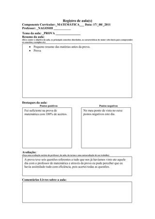 Registro de aula(s)
Componente Curricular:_MATEMÁTICA___ Data: 17/_08/_2011
Professor: _NAGOSHI ___________
Tema da aula: _PROVA ________________
Resumo da aula:
(Deve conter o objetivo da aula, os principais conceitos abordados, as características de maior relevância para compreender
os conceitos, exemplos etc)

            Pequeno resumo das matérias antes da prova.
            Prova




Destaques da aula:
                   Pontos positivos                                                  Pontos negativos
  Fui suficiente na prova de                                        No meu ponto de vista no ouve
  matemática com 100% de acertos.                                   postos negativos este dia.




Avaliação:
(Faça uma avaliação sucinta do professor, da aula, da turma e uma autoavaliação de seu trabalho)

  A prova teve seis questões referentes a tudo que nos já havíamos visto ate aquele
  dia com o professor de matemática e através da prova eu pude perceber que eu
  havia assimilado tudo com eficiência, pois acertei todas as questões.



Comentários Livres sobre a aula:
 