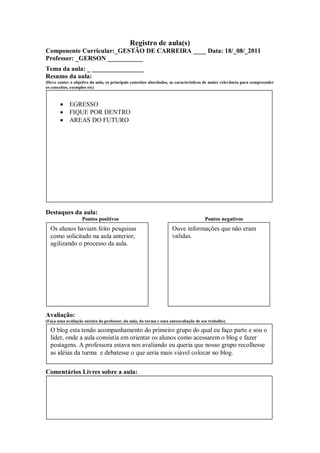 Registro de aula(s)
Componente Curricular:_GESTÃO DE CARREIRA ____ Data: 18/_08/_2011
Professor: _GERSON ___________
Tema da aula: _ ________________
Resumo da aula:
(Deve conter o objetivo da aula, os principais conceitos abordados, as características de maior relevância para compreender
os conceitos, exemplos etc)



            EGRESSO
            FIQUE POR DENTRO
            AREAS DO FUTURO




Destaques da aula:
                   Pontos positivos                                                  Pontos negativos
  Os alunos haviam feito pesquisas                                  Ouve informações que não eram
  como solicitado na aula anterior,                                 validas.
  agilizando o processo da aula.




Avaliação:
(Faça uma avaliação sucinta do professor, da aula, da turma e uma autoavaliação de seu trabalho)

  O blog esta tendo acompanhamento do primeiro grupo do qual eu faço parte e sou o
  líder, onde a aula consistia em orientar os alunos como acessarem o blog e fazer
  postagens. A professora estava nos avaliando eu queria que nosso grupo recolhesse
  as idéias da turma e debatesse o que seria mais viável colocar no blog.

Comentários Livres sobre a aula:
 