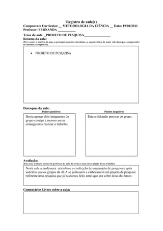 Registro de aula(s)
Componente Curricular:__ METODOLOGIA DA CIÊNCIA __ Data: 19/08/2011
Professor: FERNANDA ___________
Tema da aula: _PROJETO DE PESQUISA________________
Resumo da aula:
(Deve conter o objetivo da aula, os principais conceitos abordados, as características de maior relevância para compreender
os conceitos, exemplos etc)



            PROJETO DE PESQUISA




Destaques da aula:
                   Pontos positivos                                                  Pontos negativos
  Havia apenas dois integrantes do                                  Estava faltando pessoas do grupo.
  grupo comigo e mesmo assim
  conseguimos realizar o trabalho.




Avaliação:
(Faça uma avaliação sucinta do professor, da aula, da turma e uma autoavaliação de seu trabalho)

  Nesta aula a professora relembrou a confecção de um projeto de pesquisa e após
  solicitou que os grupos da AEA se juntassem e elaborassem um projeto de pesquisa
  referente uma pesquisa que já havíamos feito antes que era sobre áreas do futuro.



Comentários Livres sobre a aula:
 