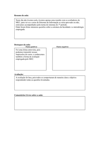 Resumo da aula:

 Neste dia não tivemos aula, tivemos apenas uma reunião com os avaliadores do
 MEC, para ver se o curso de Sistemas de Informação se seria aprovado ou não,
 estávamos acompanhados pela turma de sistemas do 7º período.
 Onde foram feitas inúmeras questões sobre a estrutura da faculdade e a metodologia
 empregada.




Destaques da aula:
             Pontos positivos                     Pontos negativos
 Foi uma ótima entrevista, pois
 podemos transmitir nossas
 impressões do curso, e conhecemos
 também a forma de avaliação
 empregada pelo MEC.




Avaliação:
 A avaliação foi boa, pois todos se comportaram de maneira clara e objetiva
 respondendo todas as questões levantadas.




Comentários Livres sobre a aula:
 