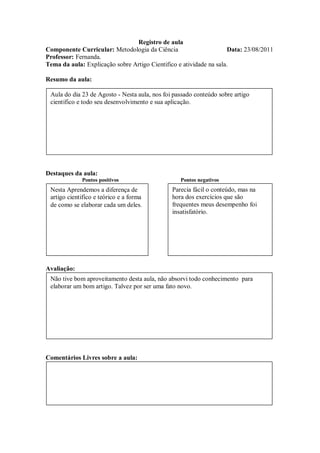 Registro de aula
Componente Curricular: Metodologia da Ciência                        Data: 23/08/2011
Professor: Fernanda.
Tema da aula: Explicação sobre Artigo Cientifico e atividade na sala.

Resumo da aula:

 Aula do dia 23 de Agosto - Nesta aula, nos foi passado conteúdo sobre artigo
 cientifico e todo seu desenvolvimento e sua aplicação.




Destaques da aula:
             Pontos positivos                     Pontos negativos
 Nesta Aprendemos a diferença de               Parecia fácil o conteúdo, mas na
 artigo cientifico e teórico e a forma         hora dos exercícios que são
 de como se elaborar cada um deles.            frequentes meus desempenho foi
                                               insatisfatório.




Avaliação:
 Não tive bom aproveitamento desta aula, não absorvi todo conhecimento para
 elaborar um bom artigo. Talvez por ser uma fato novo.




Comentários Livres sobre a aula:
 