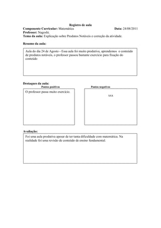 Registro de aula
Componente Curricular: Matemática                                  Data: 24/08/2011
Professor: Nagoshi.
Tema da aula: Explicação sobre Produtos Notáveis e correção da atividade.

Resumo da aula:

 Aula do dia 24 de Agosto - Essa aula foi muito produtiva, aprendemos o conteúdo
 de produtos notáveis, o professor passou bastante exercício para fixação do
 conteúdo




Destaques da aula:
             Pontos positivos                     Pontos negativos
 O professor passa muito exercício.
                                                                xxx




Avaliação:
 Foi uma aula produtiva apesar de ter tanta dificuldade com matemática. Na
 realidade foi uma revisão de conteúdo de ensino fundamental.
 