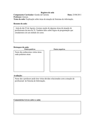 Registro de aula
Componente Curricular: Gestão de Carreira                          Data: 25/08/2011
Professor: Gerson.
Tema da aula: Explicação sobre áreas de atuação de Sistemas de informação.

Resumo da aula:

  Aula do dia 25 de Agosto- tivemos noção de algumas áreas de atuação de
 profissionais da área de TI. Também falos sobre lógica de programação que
 estudaremos em um módulo do curso.




Destaques da aula:
             Pontos positivos                      Pontos negativos
 Neste dia conhecemos várias áreas
 onde podemos atuar.




Avaliação:
 Neste dia o professor pode tirar várias dúvidas relacionadas com a atuação do
 profissional de Sistema de Informação.




Comentários Livres sobre a aula:
 