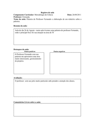 Registro de aula
Componente Curricular: Metodologia da Ciência                  Data: 26/08/2011
Professor: Fernanda.
Tema da aula: Palestra do Professor Fernando e elaboração de um relatório sobre a
palestra.

Resumo da aula:

 Aula do dia 26 de Agosto - nesta aula tivemos uma palestra do professor Fernando,
 onde o principal foco foi sua atuação na área de TI




Destaques da aula:
             Pontos positivos                     Pontos negativos
 O Professor Fernando com sua
 palestra me apresentou uma área
 muito interessante, gerenciamento
 de projetos.




Avaliação:
 O professor com seu jeito muito particular sabe prender a atenção dos alunos.




Comentários Livres sobre a aula:
 