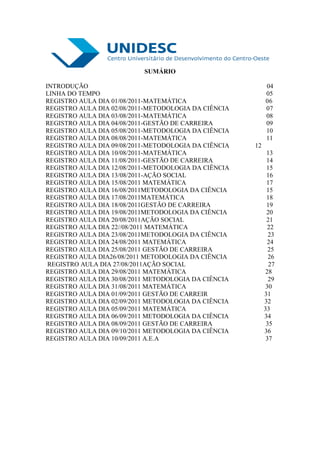 SUMÁRIO

INTRODUÇÃO                                                 04
LINHA DO TEMPO                                             05
REGISTRO AULA DIA 01/08/2011-MATEMÁTICA                    06
REGISTRO AULA DIA 02/08/2011-METODOLOGIA DA CIÊNCIA        07
REGISTRO AULA DIA 03/08/2011-MATEMÁTICA                    08
REGISTRO AULA DIA 04/08/2011-GESTÃO DE CARREIRA            09
REGISTRO AULA DIA 05/08/2011-METODOLOGIA DA CIÊNCIA        10
REGISTRO AULA DIA 08/08/2011-MATEMÁTICA                    11
REGISTRO AULA DIA 09/08/2011-METODOLOGIA DA CIÊNCIA   12
REGISTRO AULA DIA 10/08/2011-MATEMÁTICA                     13
REGISTRO AULA DIA 11/08/2011-GESTÃO DE CARREIRA             14
REGISTRO AULA DIA 12/08/2011-METODOLOGIA DA CIÊNCIA         15
REGISTRO AULA DIA 13/08/2011-AÇÃO SOCIAL                    16
REGISTRO AULA DIA 15/08/2011 MATEMÁTICA                     17
REGISTRO AULA DIA 16/08/2011METODOLOGIA DA CIÊNCIA          15
REGISTRO AULA DIA 17/08/2011MATEMÁTICA                      18
REGISTRO AULA DIA 18/08/2011GESTÃO DE CARREIRA              19
REGISTRO AULA DIA 19/08/2011METODOLOGIA DA CIÊNCIA          20
REGISTRO AULA DIA 20/08/2011AÇÃO SOCIAL                     21
REGISTRO AULA DIA 22//08/2011 MATEMÁTICA                     22
REGISTRO AULA DIA 23/08/2011METODOLOGIA DA CIÊNCIA           23
REGISTRO AULA DIA 24/08/2011 MATEMÁTICA                     24
REGISTRO AULA DIA 25/08/2011 GESTÃO DE CARREIRA              25
REGISTRO AULA DIA26/08/2011 METODOLOGIA DA CIÊNCIA           26
 REGISTRO AULA DIA 27/08/2011AÇÃO SOCIAL                     27
REGISTRO AULA DIA 29/08/2011 MATEMÁTICA                     28
REGISTRO AULA DIA 30/08/2011 METODOLOGIA DA CIÊNCIA          29
REGISTRO AULA DIA 31/08/2011 MATEMÁTICA                     30
REGISTRO AULA DIA 01/09/2011 GESTÃO DE CARREIR             31
REGISTRO AULA DIA 02/09/2011 METODOLOGIA DA CIÊNCIA        32
REGISTRO AULA DIA 05/09/2011 MATEMÁTICA                    33
REGISTRO AULA DIA 06/09/2011 METODOLOGIA DA CIÊNCIA        34
REGISTRO AULA DIA 08/09/2011 GESTÃO DE CARREIRA             35
REGISTRO AULA DIA 09/10/2011 METODOLOGIA DA CIÊNCIA        36
REGISTRO AULA DIA 10/09/2011 A.E.A                          37
 