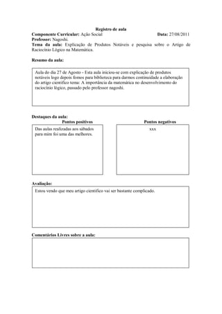 Registro de aula
Componente Curricular: Ação Social                         Data: 27/08/2011
Professor: Nagoshi.
Tema da aula: Explicação de Produtos Notáveis e pesquisa sobre o Artigo de
Raciocínio Lógico na Matemática.

Resumo da aula:

 Aula do dia 27 de Agosto - Esta aula iniciou-se com explicação de produtos
 notáveis logo depois fomos para biblioteca para darmos continuidade a elaboração
 do artigo cientifico tema: A importância da matemática no desenvolvimento do
 raciocínio lógico, passado pelo professor nagoshi.




Destaques da aula:
               Pontos positivos                             Pontos negativos
 Das aulas realizadas aos sábados                              xxx
 para mim foi uma das melhores.




Avaliação:
 Estou vendo que meu artigo cientifico vai ser bastante complicado.




Comentários Livres sobre a aula:
 