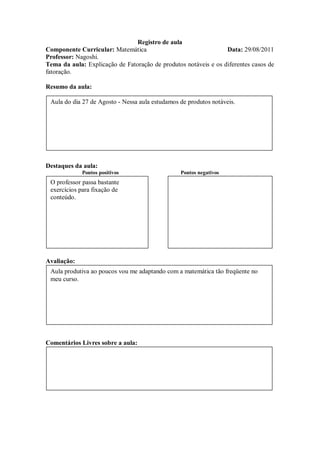Registro de aula
Componente Curricular: Matemática                                Data: 29/08/2011
Professor: Nagoshi.
Tema da aula: Explicação de Fatoração de produtos notáveis e os diferentes casos de
fatoração.

Resumo da aula:

 Aula do dia 27 de Agosto - Nessa aula estudamos de produtos notáveis.




Destaques da aula:
             Pontos positivos                    Pontos negativos
 O professor passa bastante
 exercícios para fixação de
 conteúdo.




Avaliação:
 Aula produtiva ao poucos vou me adaptando com a matemática tão freqüente no
 meu curso.




Comentários Livres sobre a aula:
 