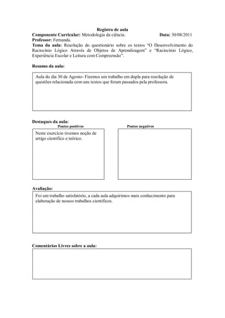 Registro de aula
Componente Curricular: Metodologia da ciência.               Data: 30/08/2011
Professor: Fernanda.
Tema da aula: Resolução do questionário sobre os textos “O Desenvolvimento do
Raciocínio Lógico Através de Objetos de Aprendizagem” e “Raciocínio Lógico,
Experiência Escolar e Leitura com Compreensão”.

Resumo da aula:

 Aula do dia 30 de Agosto- Fizemos um trabalho em dupla para resolução de
 questões relacionada com uns textos que foram passados pela professora.




Destaques da aula:
             Pontos positivos                     Pontos negativos
 Neste exercício tivemos noção de
 artigo cientifico e teórico.




Avaliação:
 Foi um trabalho satisfatório, a cada aula adquirimos mais conhecimento para
 elaboração de nossos trabalhos científicos.




Comentários Livres sobre a aula:
 
