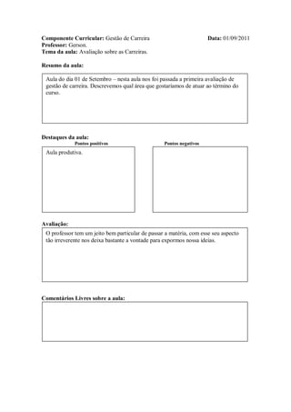 Componente Curricular: Gestão de Carreira                            Data: 01/09/2011
Professor: Gerson.
Tema da aula: Avaliação sobre as Carreiras.

Resumo da aula:

 Aula do dia 01 de Setembro – nesta aula nos foi passada a primeira avaliação de
 gestão de carreira. Descrevemos qual área que gostaríamos de atuar ao término do
 curso.




Destaques da aula:
             Pontos positivos                     Pontos negativos
 Aula produtiva.




Avaliação:
 O professor tem um jeito bem particular de passar a matéria, com esse seu aspecto
 tão irreverente nos deixa bastante a vontade para expormos nossa ideias.




Comentários Livres sobre a aula:
 