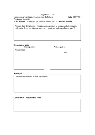Registro de aula
Componente Curricular: Metodologia da Ciência.                    Data: 02/09/2011
Professor: Fernanda.
Tema da aula: Correção do questionário da aula anterior. Resumo da aula:

 Aula do dia 2 de Setembro- Correção dos exercícios da aula passada, logo depois
 elaboração de um questionário para entrevista de um profissional da área de TI.




Destaques da aula:
             Pontos positivos                     Pontos negativos
 Aula normal.
                                                                xxx




Avaliação:
 Conteúdo deste dia foi de fácil entedimento.




Comentários Livres sobre a aula:
 