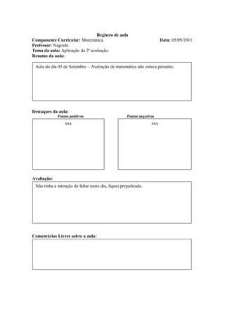 Registro de aula
Componente Curricular: Matemática.                                       Data: 05/09/2011
Professor: Nagoshi.
Tema da aula: Aplicação da 2ª avaliação.
Resumo da aula:

 Aula do dia 05 de Setembro – Avaliação de matemática não estava presente.




Destaques da aula:
             Pontos positivos                        Pontos negativos
                 xxx                                               xxx




Avaliação:
 Não tinha a intenção de faltar neste dia, fiquei prejudicada.




Comentários Livres sobre a aula:
 